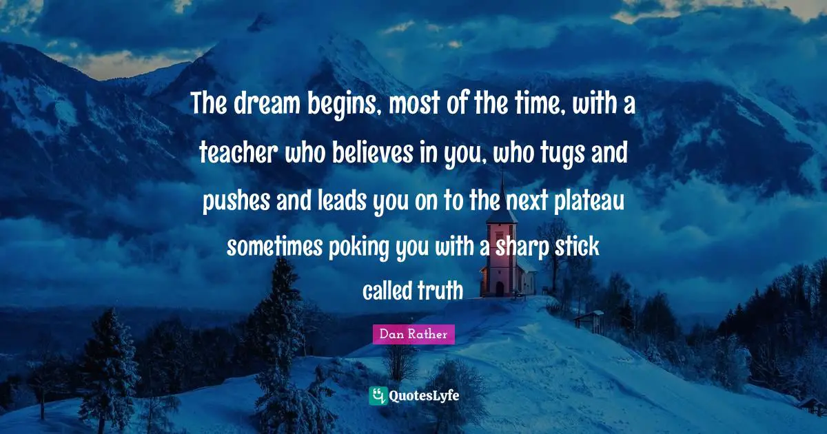 The dream begins, most of the time, with a teacher who believes in you, who tugs and pushes and leads you on to the next plateau sometimes poking you with a sharp stick called truth