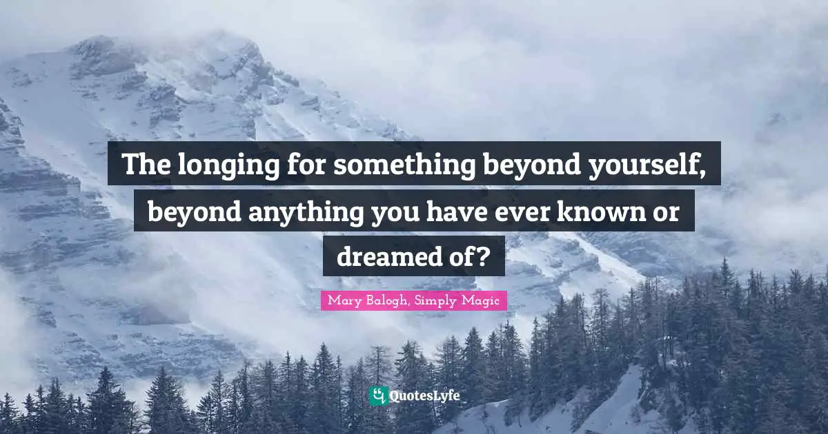 The longing for something beyond yourself, beyond anything you have ever known or dreamed of?