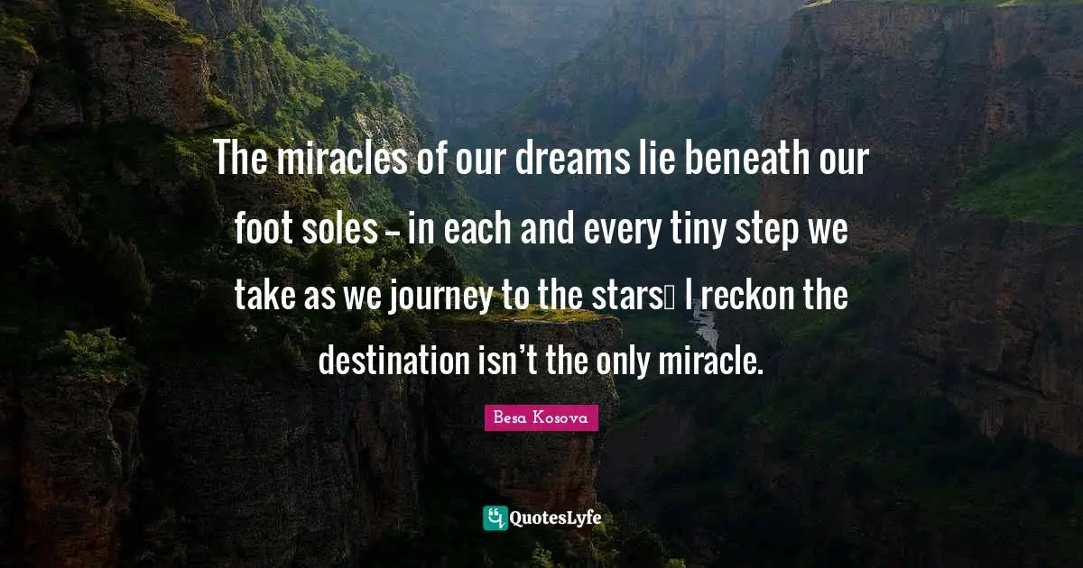The miracles of our dreams lie beneath our foot soles -- in each and every tiny step we take as we journey to the stars… I reckon the destination isn’t the only miracle.