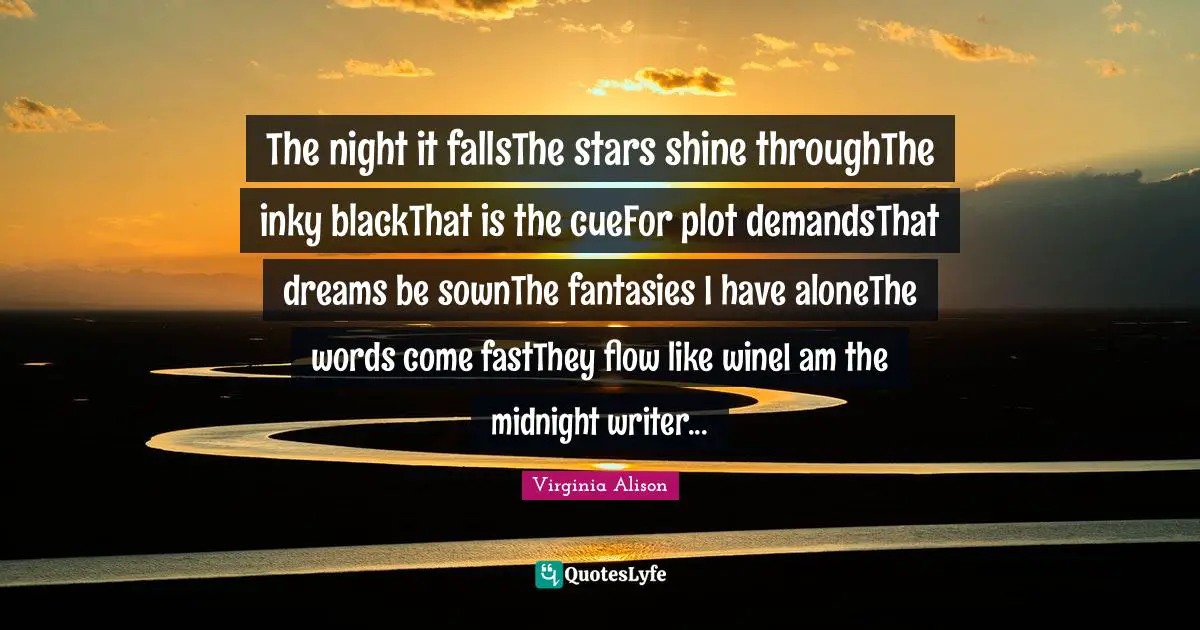 The night it fallsThe stars shine throughThe inky blackThat is the cueFor plot demandsThat dreams be sownThe fantasies I have aloneThe words come fastThey flow like wineI am the midnight writer...