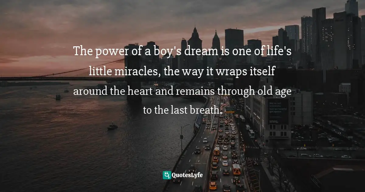 The power of a boy's dream is one of life's little miracles, the way it wraps itself around the heart and remains through old age to the last breath.