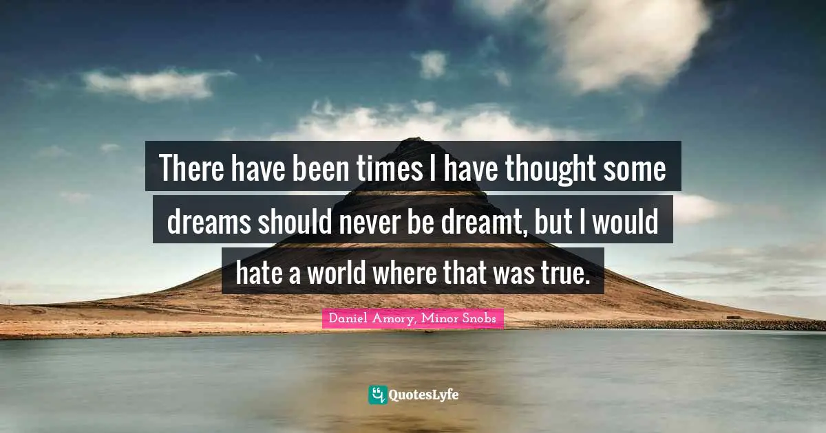 There have been times I have thought some dreams should never be dreamt, but I would hate a world where that was true.