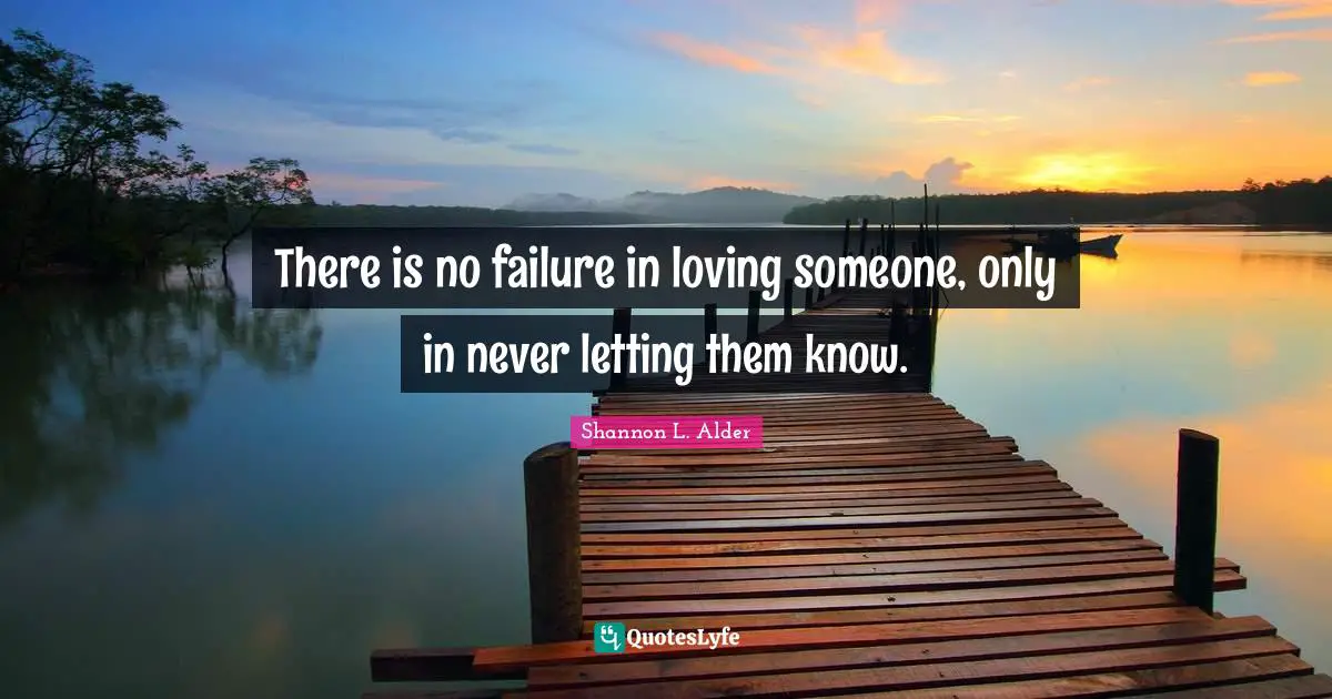 There is no failure in loving someone, only in never letting them know.