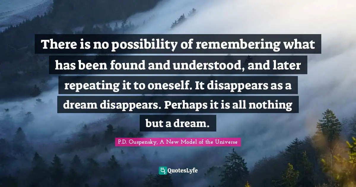 P.D. Ouspensky Quotes: "There is no possibility of remembering what has been found and understood, and later repeating it to oneself. It disappears as a dream disappears. Perhaps it is all nothing but a dream."