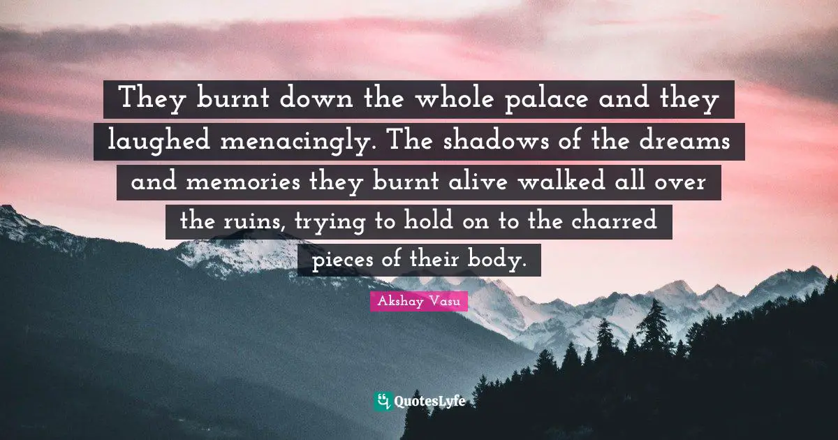 They burnt down the whole palace and they laughed menacingly. The shadows of the dreams and memories they burnt alive walked all over the ruins, trying to hold on to the charred pieces of their body.
