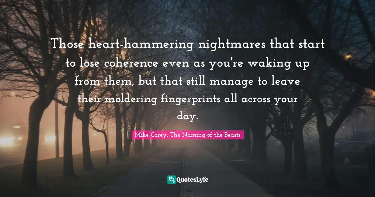 Those heart-hammering nightmares that start to lose coherence even as you're waking up from them, but that still manage to leave their moldering fingerprints all across your day.