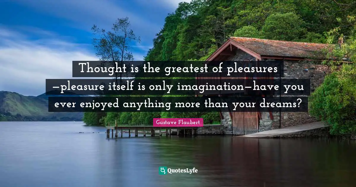Thought is the greatest of pleasures —pleasure itself is only imagination—have you ever enjoyed anything more than your dreams?