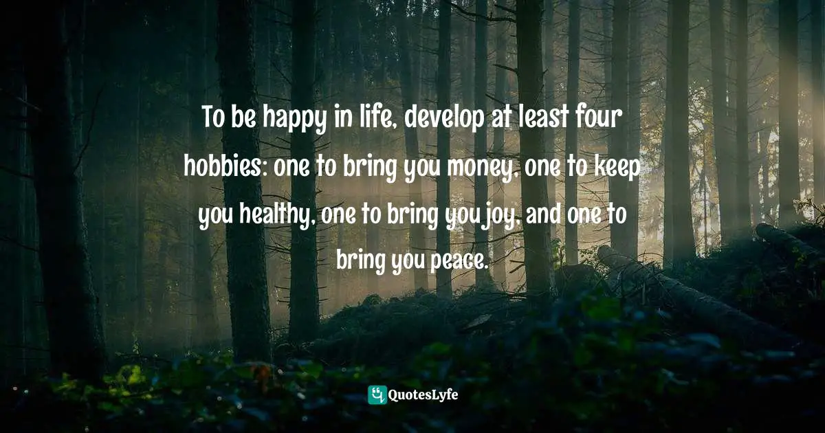 To be happy in life, develop at least four hobbies: one to bring you money, one to keep you healthy, one to bring you joy, and one to bring you peace.
