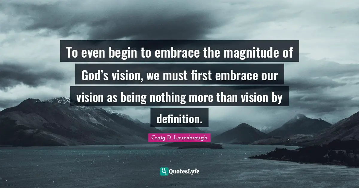 To even begin to embrace the magnitude of God’s vision, we must first embrace our vision as being nothing more than vision by definition.