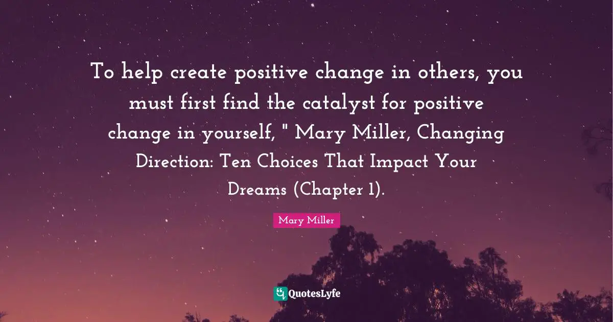 To help create positive change in others, you must first find the catalyst for positive change in yourself, " Mary Miller, Changing Direction: Ten Choices That Impact Your Dreams (Chapter 1).
