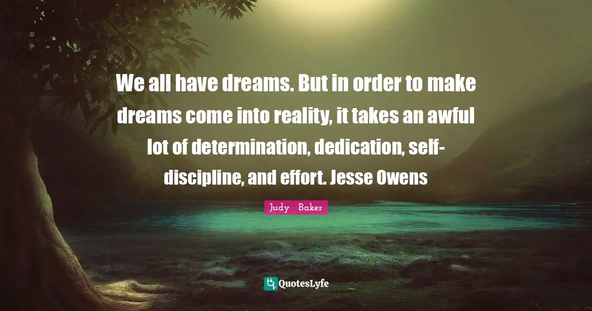 We all have dreams. But in order to make dreams come into reality, it takes an awful lot of determination, dedication, self-discipline, and effort. Jesse Owens