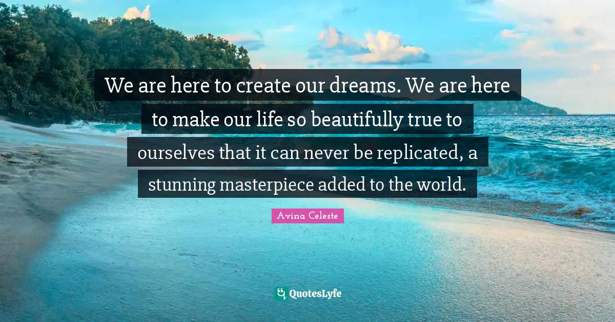 We are here to create our dreams. We are here to make our life so beautifully true to ourselves that it can never be replicated, a stunning masterpiece added to the world.