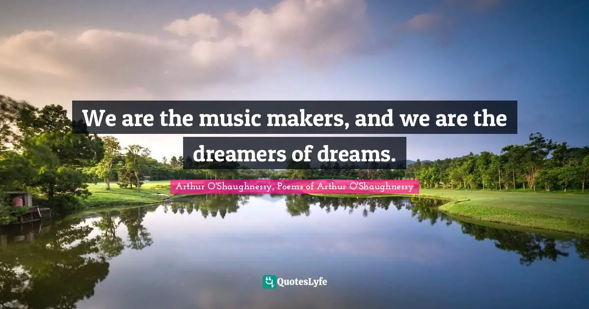 We are the music makers, and we are the dreamers of dreams.