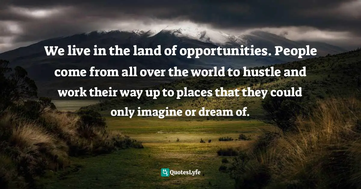 We live in the land of opportunities. People come from all over the world to hustle and work their way up to places that they could only imagine or dream of.