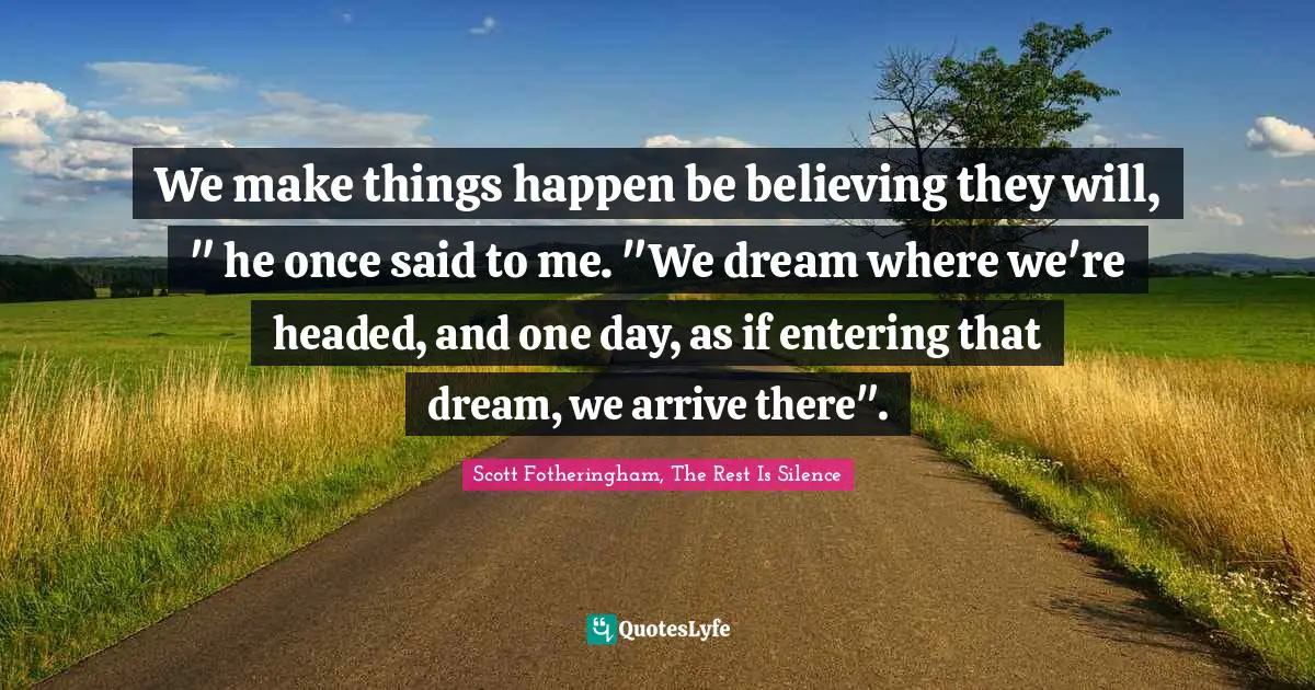 We make things happen be believing they will, " he once said to me. "We dream where we're headed, and one day, as if entering that dream, we arrive there".