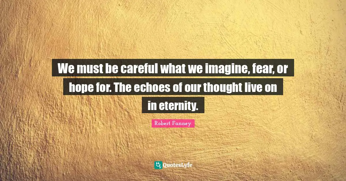 We must be careful what we imagine, fear, or hope for. The echoes of our thought live on in eternity.