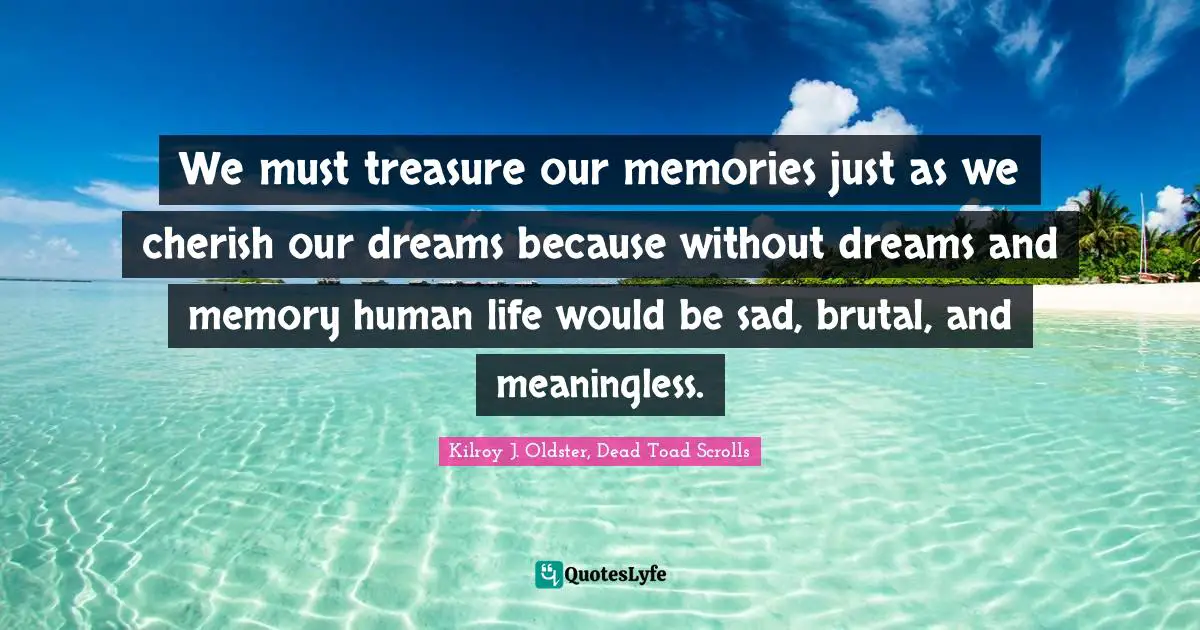 We must treasure our memories just as we cherish our dreams because without dreams and memory human life would be sad, brutal, and meaningless.