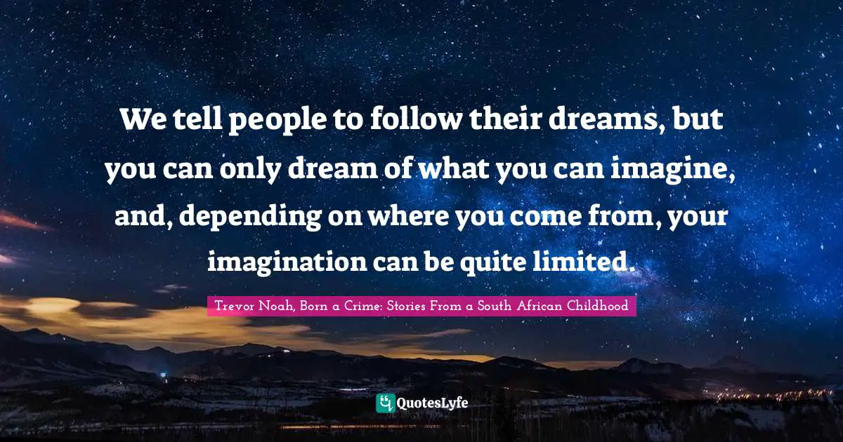 Trevor Noah, Born A Crime: Stories From A South African Childhood Quotes: "We tell people to follow their dreams, but you can only dream of what you can imagine, and, depending on where you come from, your imagination can be quite limited."