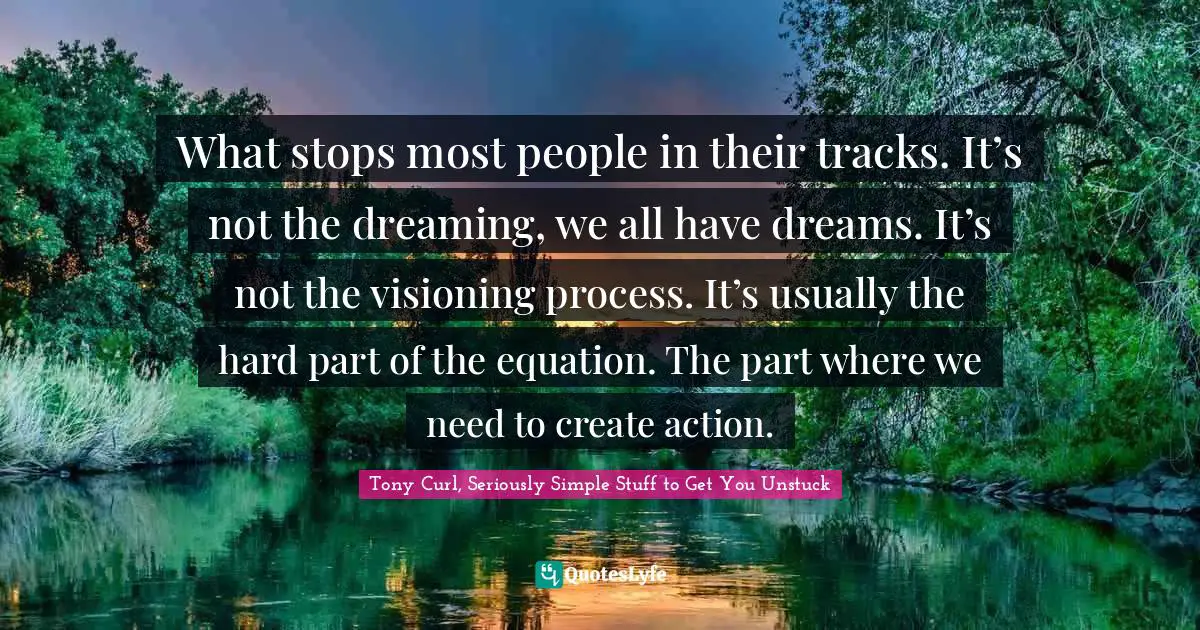 Tony Curl, Seriously Simple Stuff To Get You Unstuck Quotes: "What stops most people in their tracks. It’s not the dreaming, we all have dreams. It’s not the visioning process. It’s usually the hard part of the equation. The part where we need to create action."