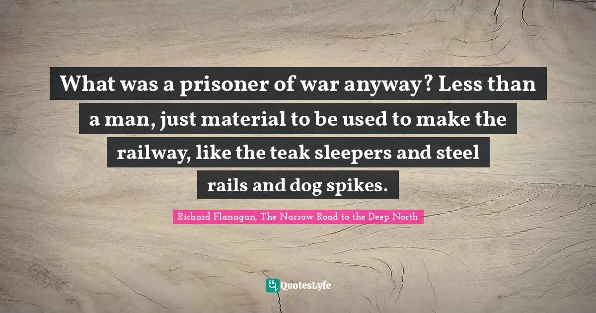 Richard Flanagan Quotes: "What was a prisoner of war anyway? Less than a man, just material to be used to make the railway, like the teak sleepers and steel rails and dog spikes."