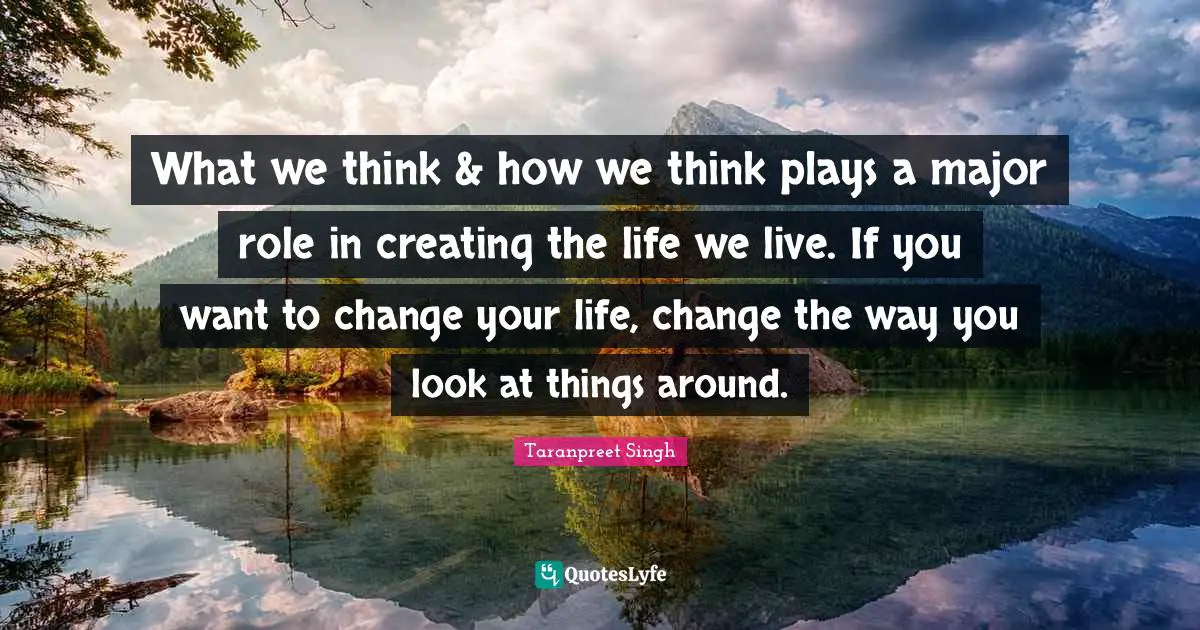 Taranpreet Singh Quotes: What we think & how we think plays a major role in creating the life we live. If you want to change your life, change the way you look at things around.