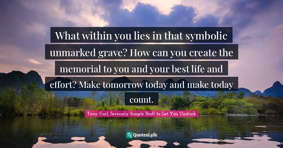 Tony Curl, Seriously Simple Stuff To Get You Unstuck Quotes: "What within you lies in that symbolic unmarked grave? How can you create the memorial to you and your best life and effort? Make tomorrow today and make today count."