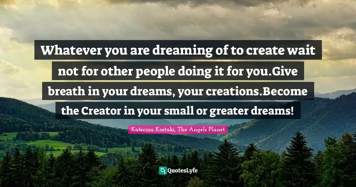 Whatever you are dreaming of to create wait not for other people doing it for you.Give breath in your dreams, your creations.Become the Creator in your small or greater dreams!