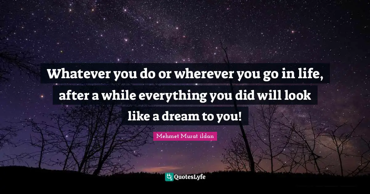 Whatever you do or wherever you go in life, after a while everything you did will look like a dream to you!