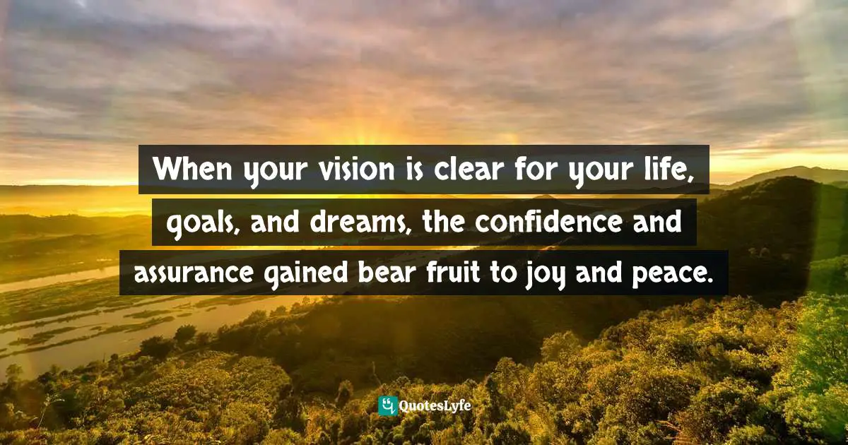 When your vision is clear for your life, goals, and dreams, the confidence and assurance gained bear fruit to joy and peace.