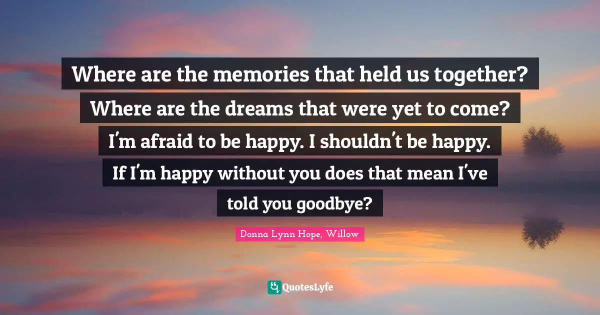 Where are the memories that held us together? Where are the dreams that were yet to come? I'm afraid to be happy. I shouldn't be happy. If I'm happy without you does that mean I've told you goodbye?