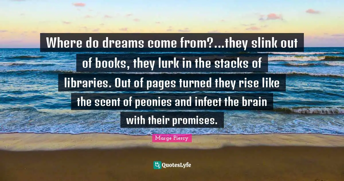 Where do dreams come from?...they slink out of books, they lurk in the stacks of libraries. Out of pages turned they rise like the scent of peonies and infect the brain with their promises.