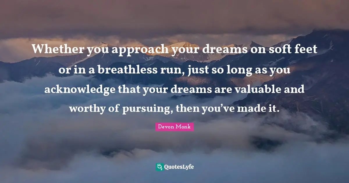 Whether you approach your dreams on soft feet or in a breathless run, just so long as you acknowledge that your dreams are valuable and worthy of pursuing, then you’ve made it.