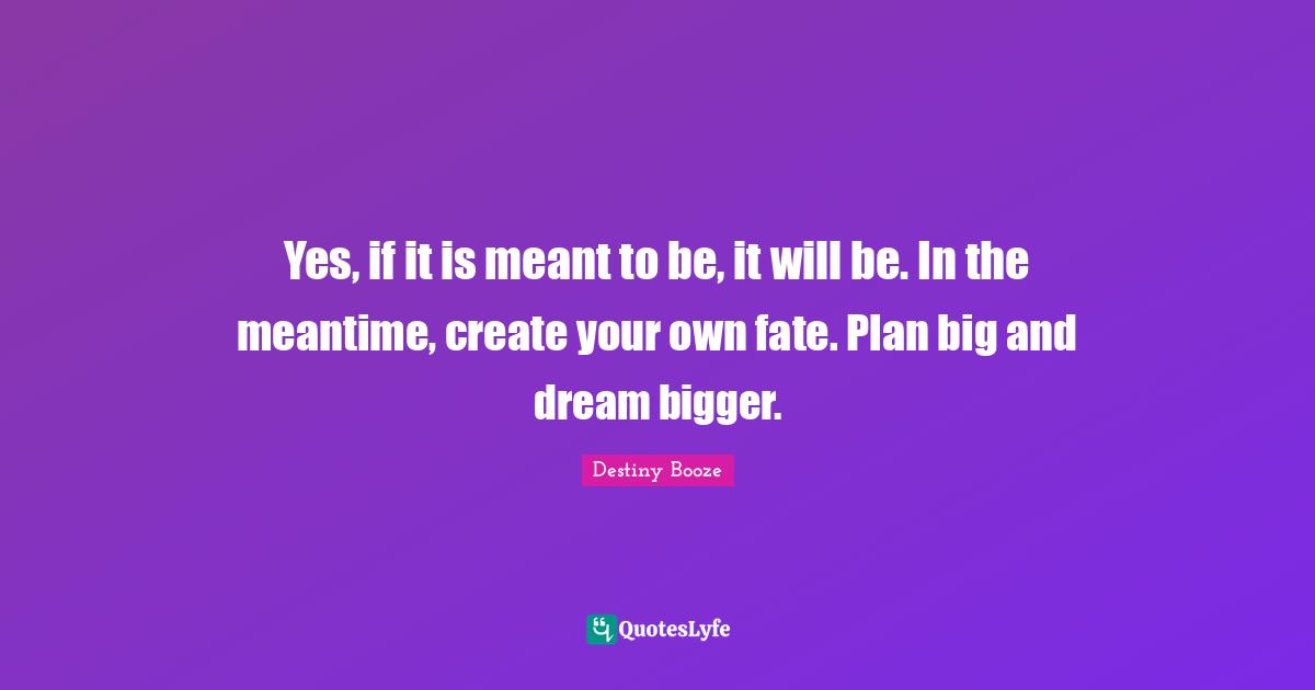 Yes, if it is meant to be, it will be. In the meantime, create your own fate. Plan big and dream bigger.