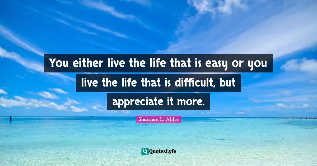 You either live the life that is easy or you live the life that is difficult, but appreciate it more.