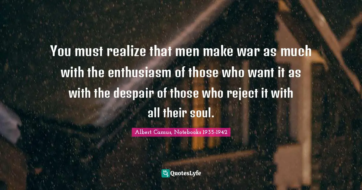 Albert Camus, Notebooks 1935-1942 Quotes: "You must realize that men make war as much with the enthusiasm of those who want it as with the despair of those who reject it with all their soul."