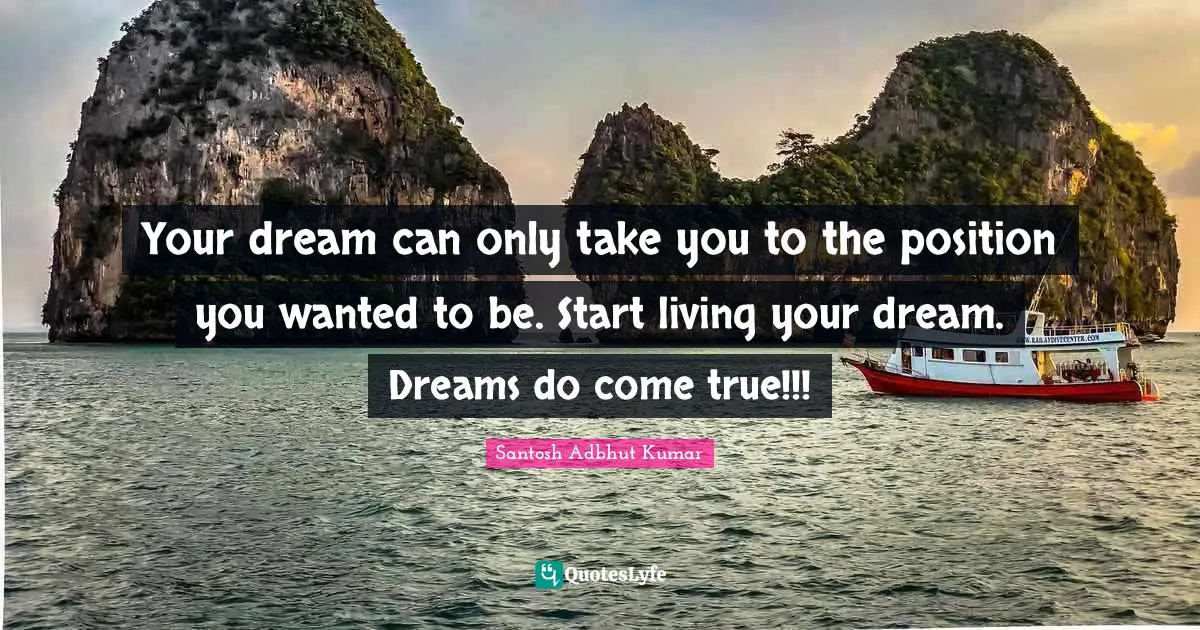 Your dream can only take you to the position you wanted to be. Start living your dream. Dreams do come true!!!