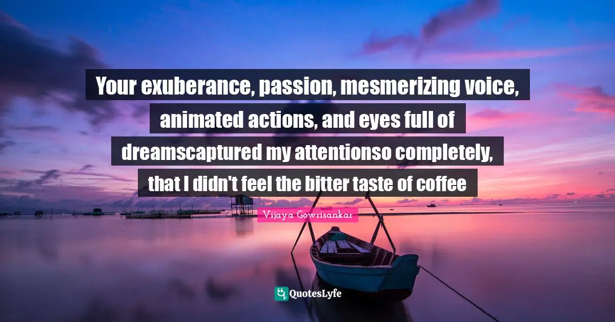 Vijaya Gowrisankar Quotes: Your exuberance, passion, mesmerizing voice, animated actions, and eyes full of dreamscaptured my attentionso completely, that I didn't feel the bitter taste of coffee