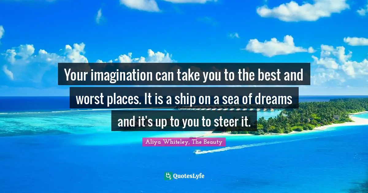 Your imagination can take you to the best and worst places. It is a ship on a sea of dreams and it's up to you to steer it.