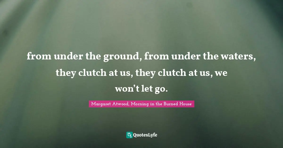 from under the ground, from under the waters, they clutch at us, they clutch at us, we won’t let go.