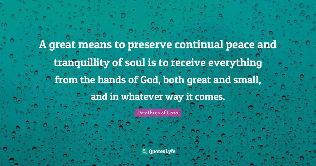 A great means to preserve continual peace and tranquillity of soul is to receive everything from the hands of God, both great and small, and in whatever way it comes.