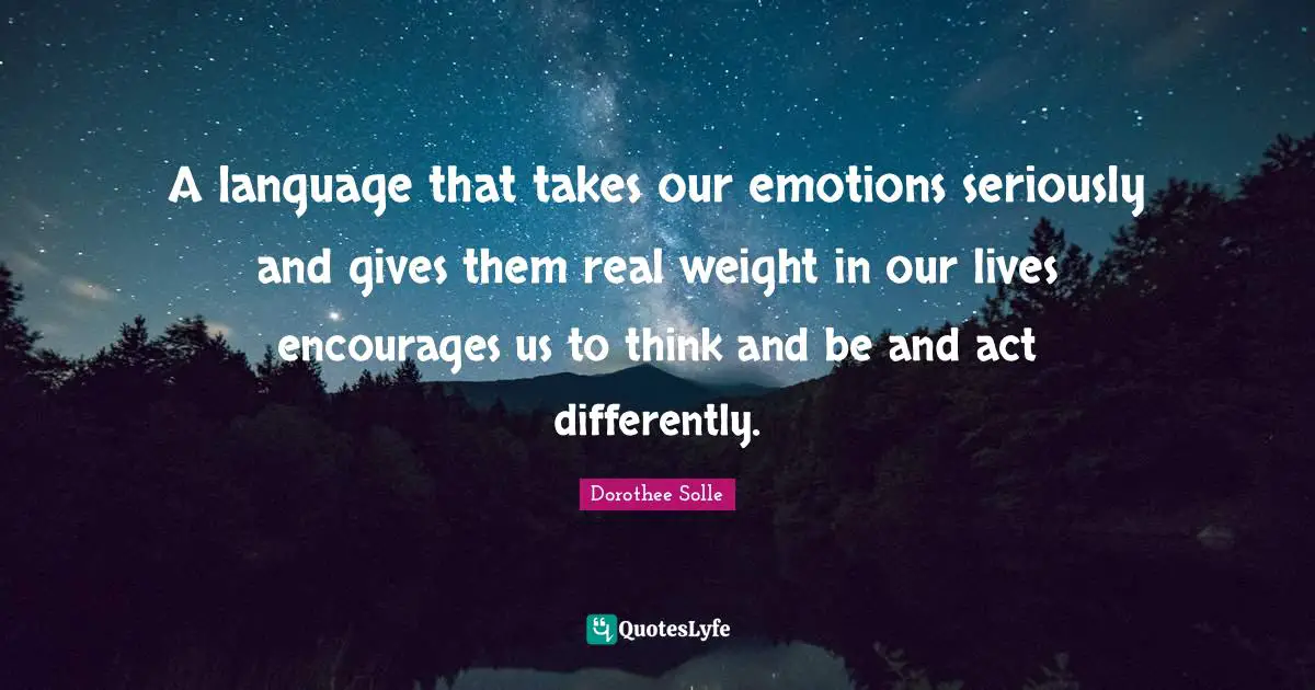 A language that takes our emotions seriously and gives them real weight in our lives encourages us to think and be and act differently.
