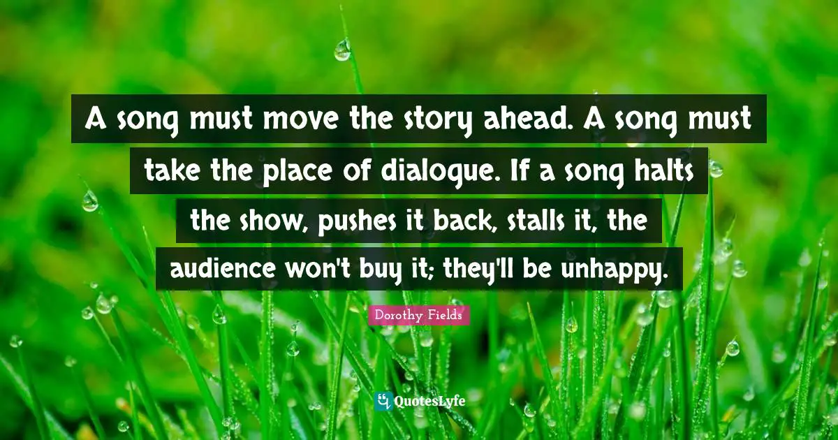 A song must move the story ahead. A song must take the place of dialogue. If a song halts the show, pushes it back, stalls it, the audience won't buy it; they'll be unhappy.