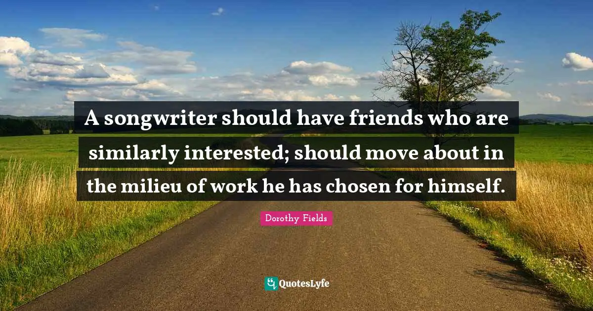 A songwriter should have friends who are similarly interested; should move about in the milieu of work he has chosen for himself.