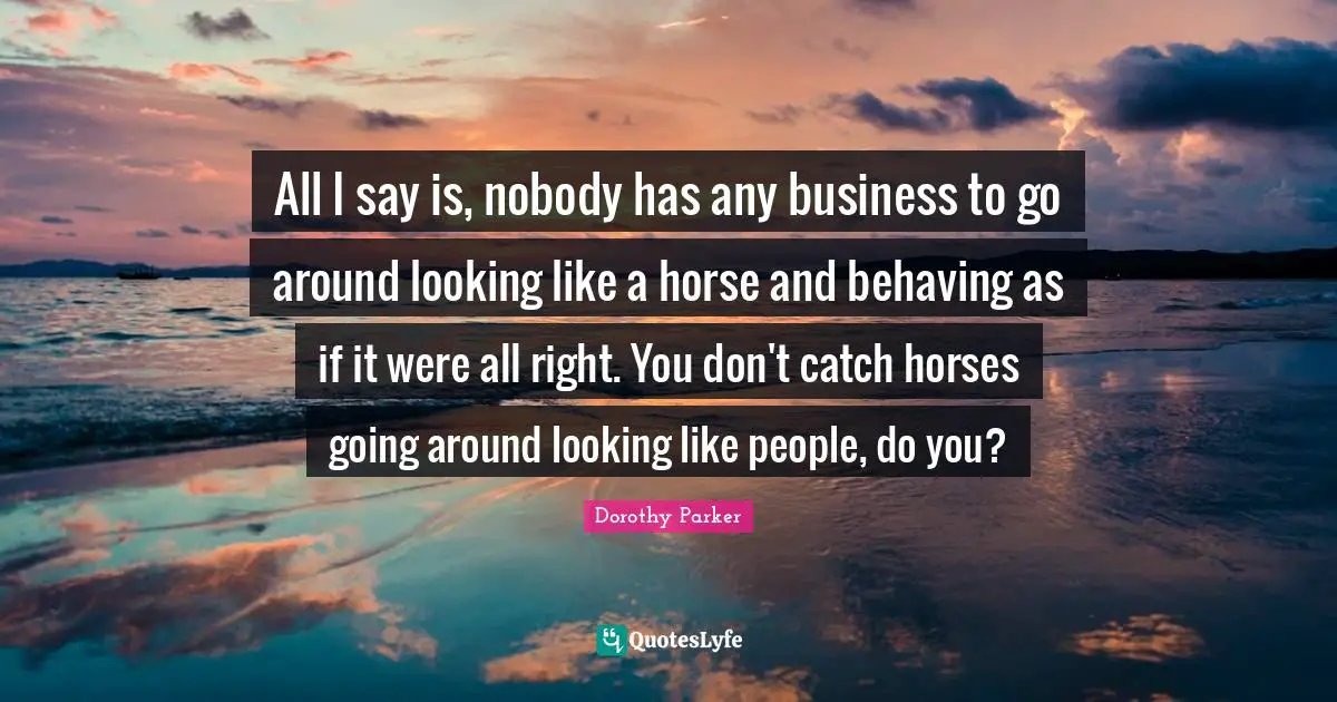 All I say is, nobody has any business to go around looking like a horse and behaving as if it were all right. You don't catch horses going around looking like people, do you?