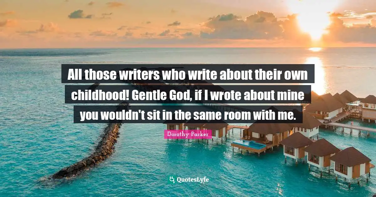 All those writers who write about their own childhood! Gentle God, if I wrote about mine you wouldn't sit in the same room with me.