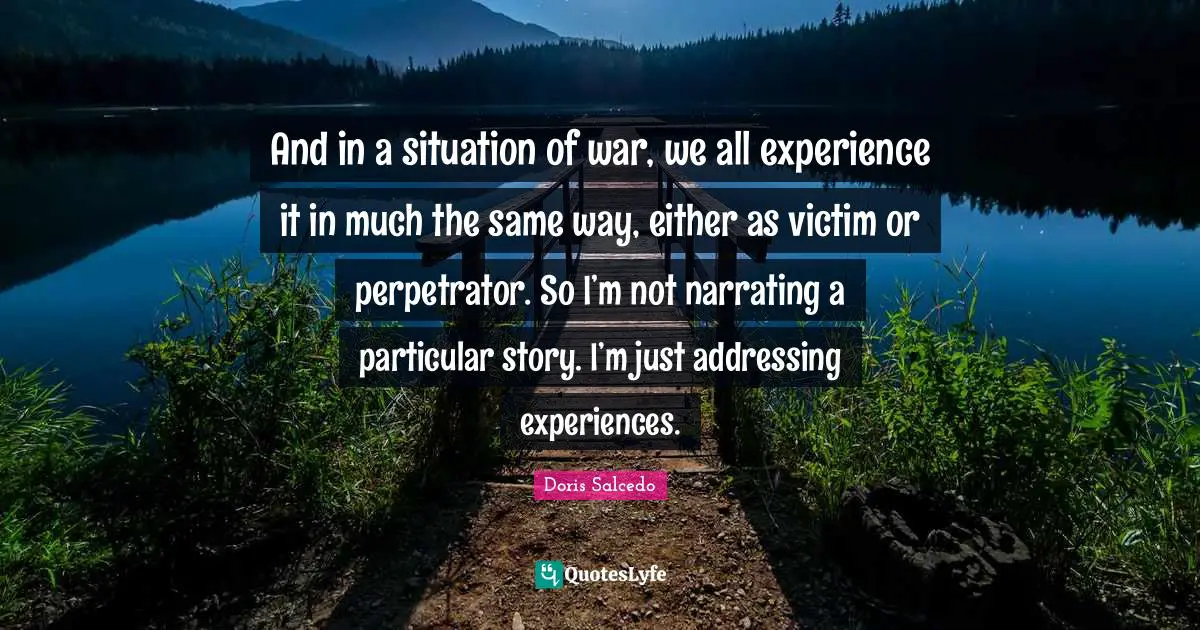 And in a situation of war, we all experience it in much the same way, either as victim or perpetrator. So I’m not narrating a particular story. I’m just addressing experiences.