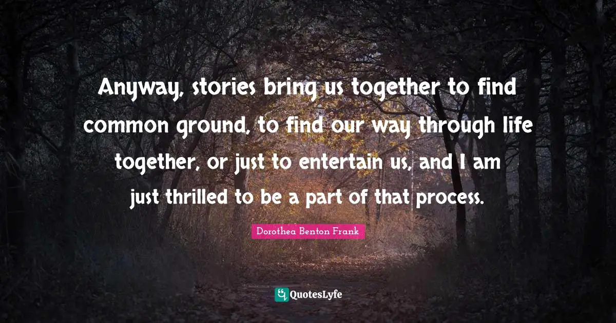 Anyway, stories bring us together to find common ground, to find our way through life together, or just to entertain us, and I am just thrilled to be a part of that process.