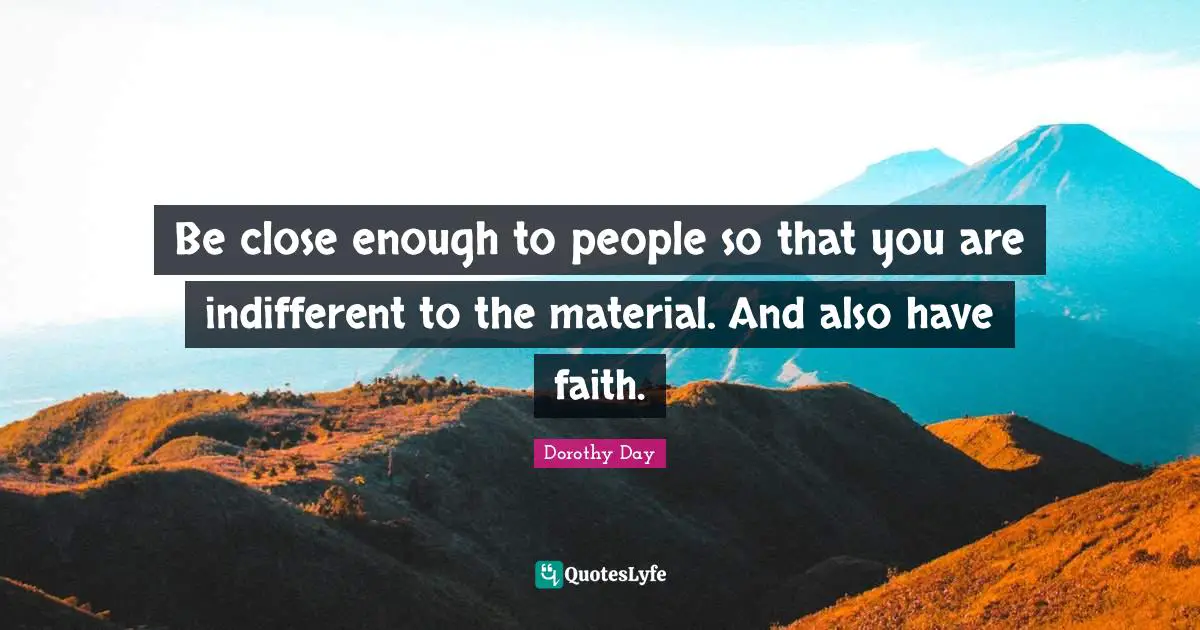 Be close enough to people so that you are indifferent to the material. And also have faith.