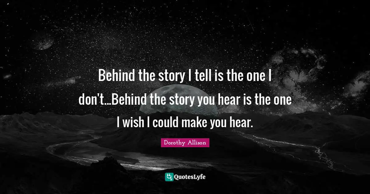 Dorothy Allison Quotes: "Behind the story I tell is the one I don't...Behind the story you hear is the one I wish I could make you hear."