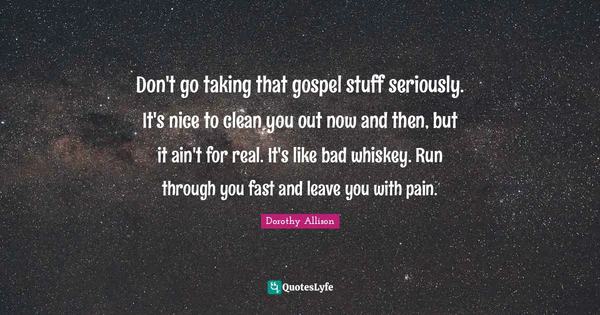 Dorothy Allison Quotes: "Don't go taking that gospel stuff seriously. It's nice to clean you out now and then, but it ain't for real. It's like bad whiskey. Run through you fast and leave you with pain."